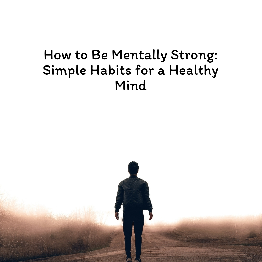 How to Be Mentally Strong Simple Habits for a Healthy Mind
